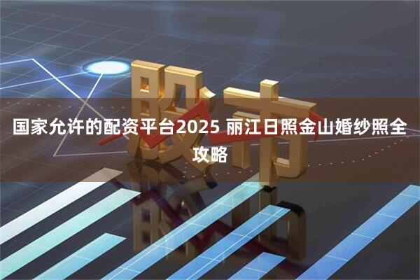 国家允许的配资平台2025 丽江日照金山婚纱照全攻略