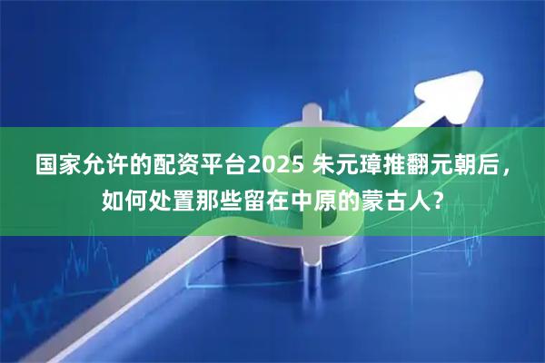 国家允许的配资平台2025 朱元璋推翻元朝后，如何处置那些留在中原的蒙古人？