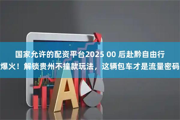 国家允许的配资平台2025 00 后赴黔自由行爆火！解锁贵州不撞款玩法，这辆包车才是流量密码