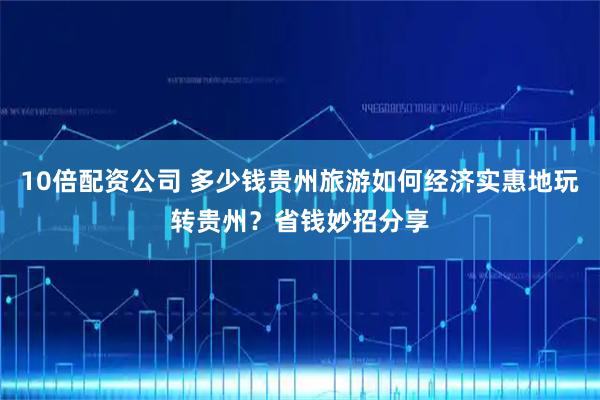10倍配资公司 多少钱贵州旅游如何经济实惠地玩转贵州？省钱妙招分享