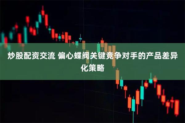 炒股配资交流 偏心蝶阀关键竞争对手的产品差异化策略