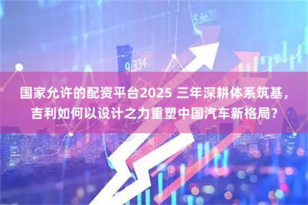 国家允许的配资平台2025 三年深耕体系筑基，吉利如何以设计之力重塑中国汽车新格局？