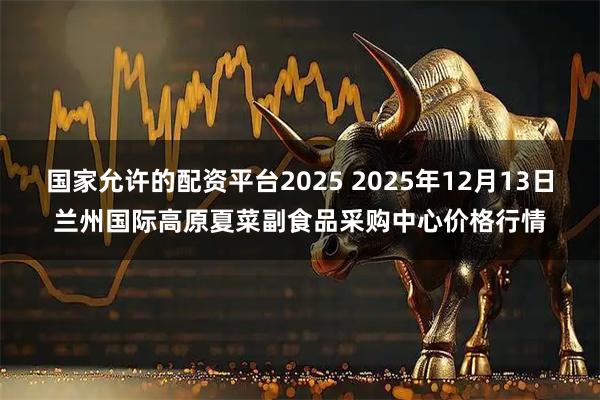 国家允许的配资平台2025 2025年12月13日兰州国际高原夏菜副食品采购中心价格行情