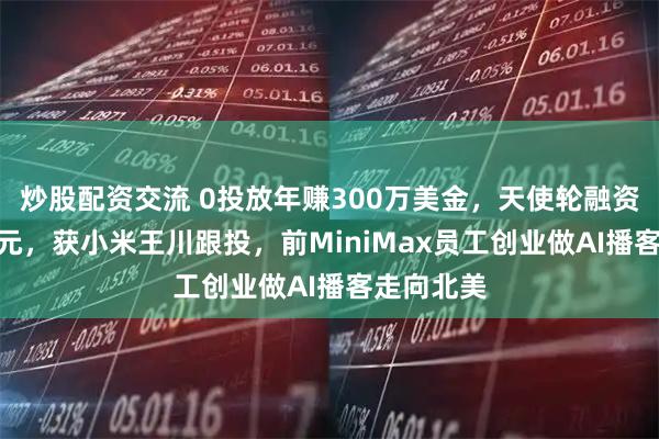 炒股配资交流 0投放年赚300万美金，天使轮融资200万美元，获小米王川跟投，前MiniMax员工创业做AI播客走向北美