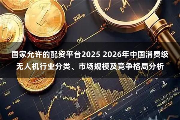 国家允许的配资平台2025 2026年中国消费级无人机行业分类、市场规模及竞争格局分析