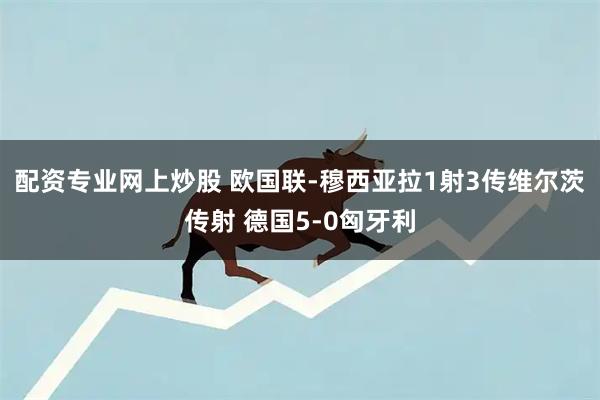 配资专业网上炒股 欧国联-穆西亚拉1射3传维尔茨传射 德国5-0匈牙利