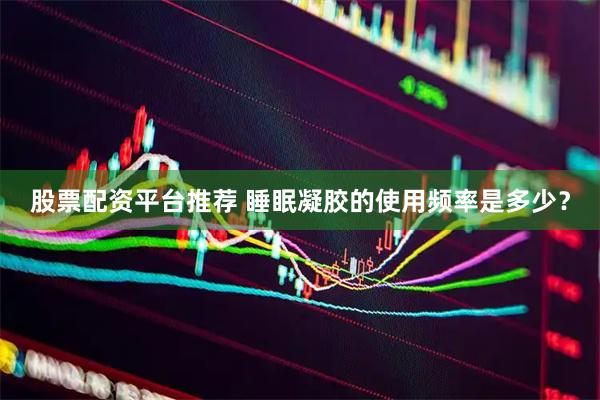 股票配资平台推荐 睡眠凝胶的使用频率是多少？
