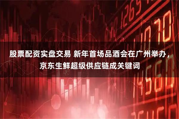 股票配资实盘交易 新年首场品酒会在广州举办，京东生鲜超级供应链成关键词