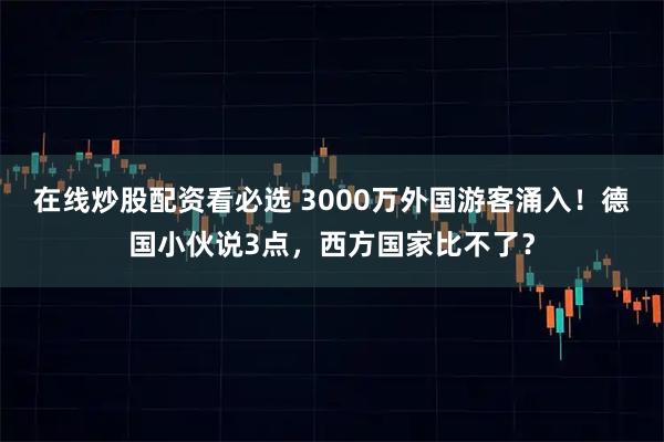 在线炒股配资看必选 3000万外国游客涌入！德国小伙说3点，西方国家比不了？