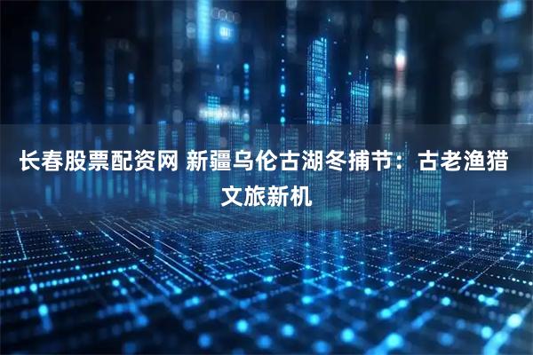 长春股票配资网 新疆乌伦古湖冬捕节：古老渔猎 文旅新机