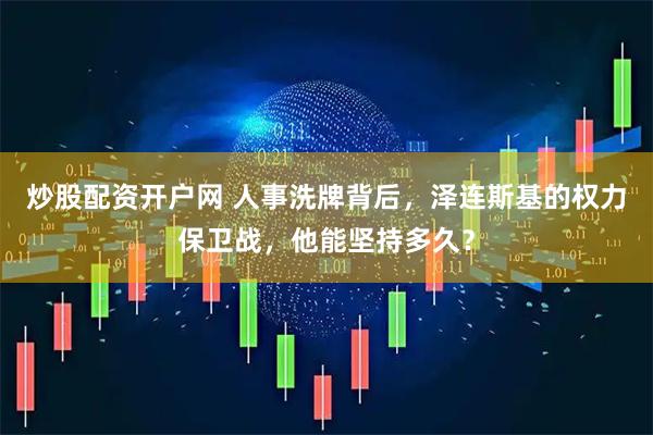 炒股配资开户网 人事洗牌背后，泽连斯基的权力保卫战，他能坚持多久？