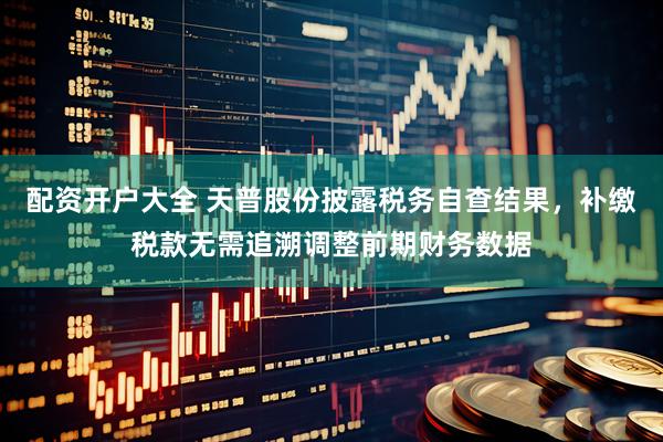 配资开户大全 天普股份披露税务自查结果，补缴税款无需追溯调整前期财务数据