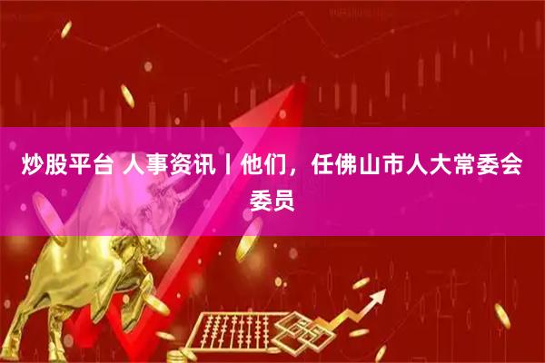 炒股平台 人事资讯丨他们，任佛山市人大常委会委员