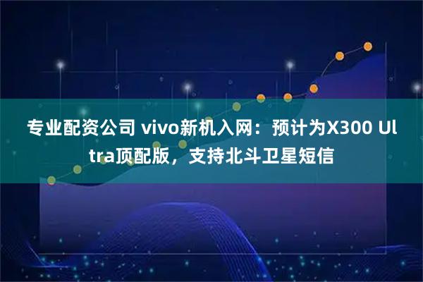 专业配资公司 vivo新机入网：预计为X300 Ultra顶配版，支持北斗卫星短信