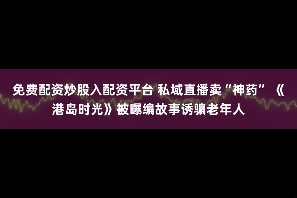 免费配资炒股入配资平台 私域直播卖“神药” 《港岛时光》被曝编故事诱骗老年人