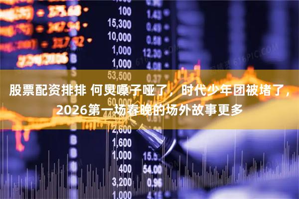 股票配资排排 何炅嗓子哑了，时代少年团被堵了，2026第一场春晚的场外故事更多