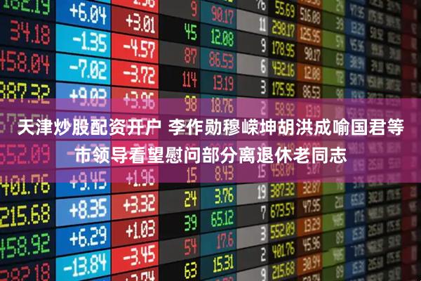 天津炒股配资开户 李作勋穆嵘坤胡洪成喻国君等市领导看望慰问部分离退休老同志