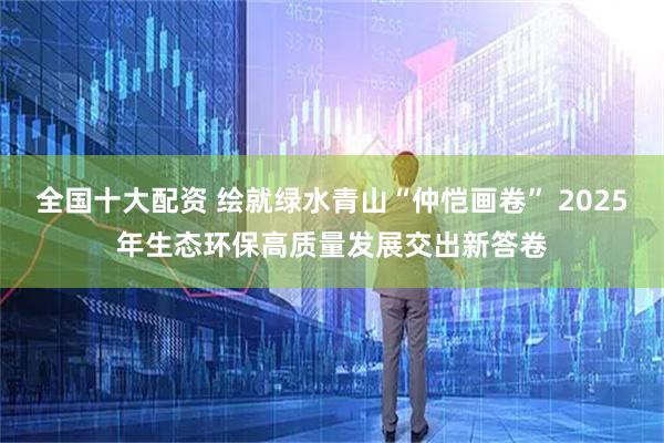 全国十大配资 绘就绿水青山“仲恺画卷” 2025年生态环保高质量发展交出新答卷