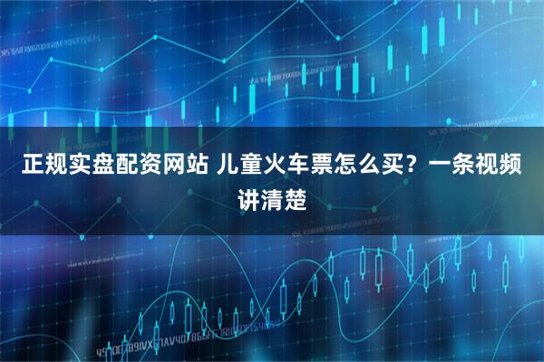 正规实盘配资网站 儿童火车票怎么买？一条视频讲清楚