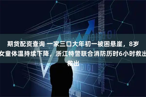 期货配资查询 一家三口大年初一被困悬崖，8岁女童体温持续下降，浙江特警联合消防历时6小时救出