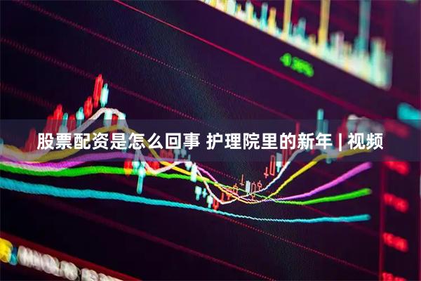 股票配资是怎么回事 护理院里的新年 | 视频
