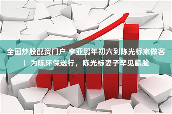 全国炒股配资门户 李亚鹏年初六到陈光标家做客！为陈环保送行，陈光标妻子罕见露脸