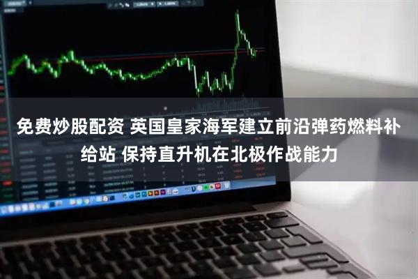 免费炒股配资 英国皇家海军建立前沿弹药燃料补给站 保持直升机在北极作战能力