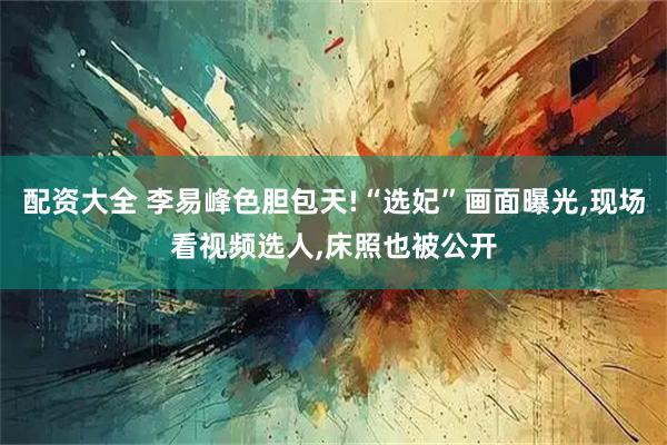 配资大全 李易峰色胆包天!“选妃”画面曝光,现场看视频选人,床照也被公开