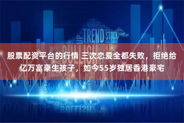 股票配资平台的行情 三次恋爱全都失败，拒绝给亿万富豪生孩子，如今55岁独居香港豪宅