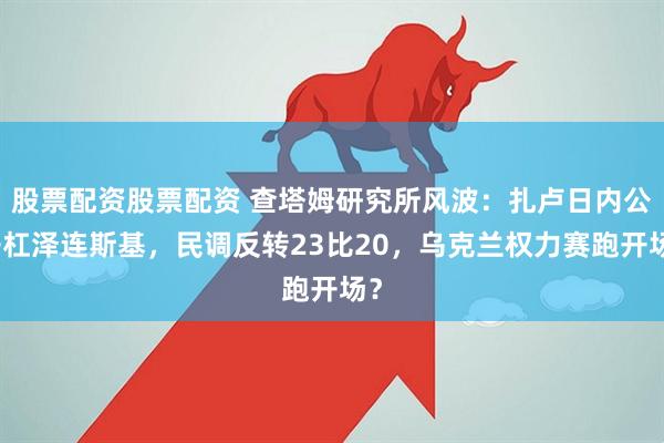 股票配资股票配资 查塔姆研究所风波：扎卢日内公开杠泽连斯基，民调反转23比20，乌克兰权力赛跑开场？