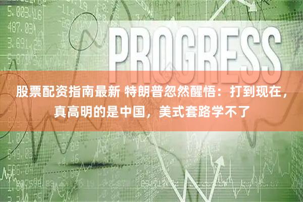 股票配资指南最新 特朗普忽然醒悟：打到现在，真高明的是中国，美式套路学不了