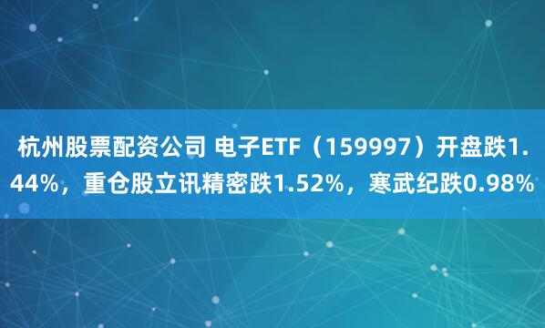 杭州股票配资公司 电子ETF（159997）开盘跌1.44%，重仓股立讯精密跌1.52%，寒武纪跌0.98%