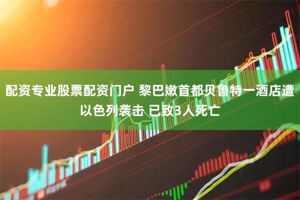 配资专业股票配资门户 黎巴嫩首都贝鲁特一酒店遭以色列袭击 已致3人死亡