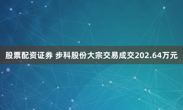 股票配资证券 步科股份大宗交易成交202.64万元