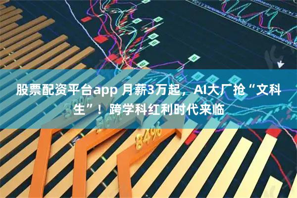 股票配资平台app 月薪3万起，AI大厂抢“文科生”！跨学科红利时代来临