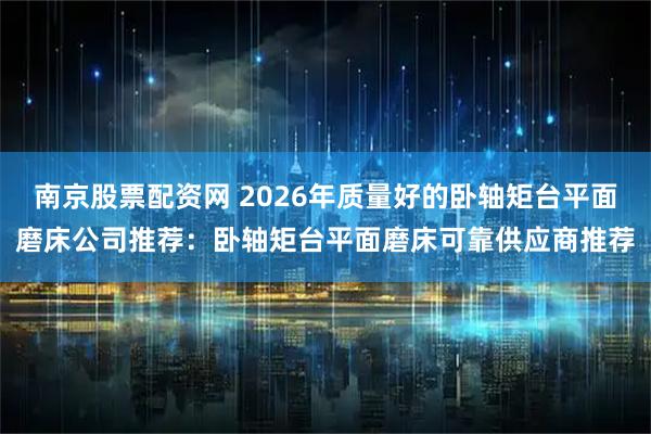 南京股票配资网 2026年质量好的卧轴矩台平面磨床公司推荐：卧轴矩台平面磨床可靠供应商推荐