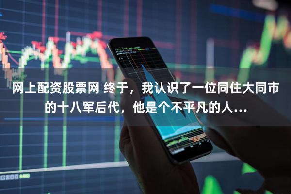网上配资股票网 终于，我认识了一位同住大同市的十八军后代，他是个不平凡的人…