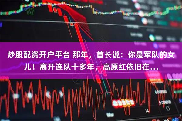 炒股配资开户平台 那年，首长说：你是军队的女儿！离开连队十多年，高原红依旧在…
