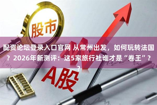 配资论坛登录入口官网 从常州出发，如何玩转法国？2026年新测评：这5家旅行社谁才是“卷王”？