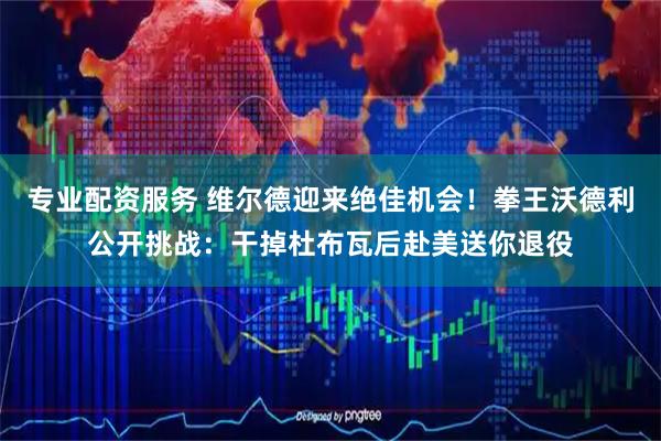 专业配资服务 维尔德迎来绝佳机会！拳王沃德利公开挑战：干掉杜布瓦后赴美送你退役