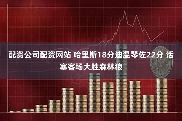 配资公司配资网站 哈里斯18分迪温琴佐22分 活塞客场大胜森林狼