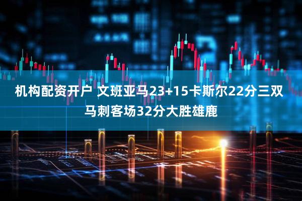 机构配资开户 文班亚马23+15卡斯尔22分三双 马刺客场32分大胜雄鹿