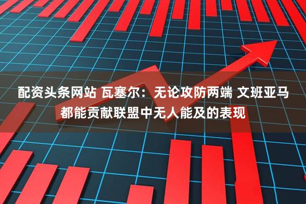 配资头条网站 瓦塞尔：无论攻防两端 文班亚马都能贡献联盟中无人能及的表现