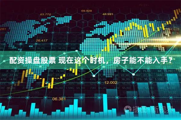 配资操盘股票 现在这个时机，房子能不能入手？