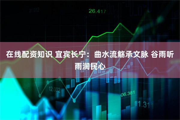 在线配资知识 宜宾长宁：曲水流觞承文脉 谷雨听雨润民心