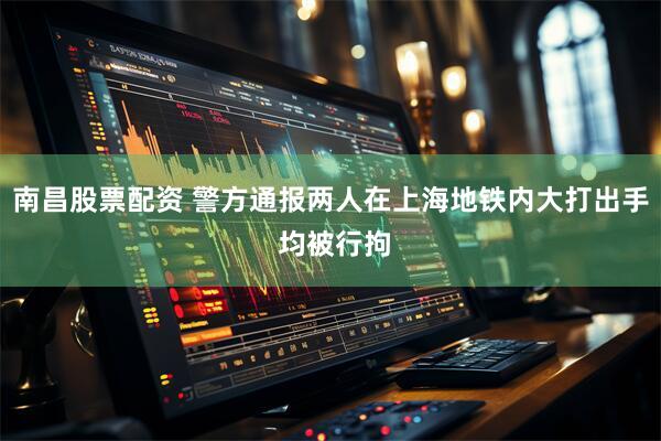 南昌股票配资 警方通报两人在上海地铁内大打出手 均被行拘