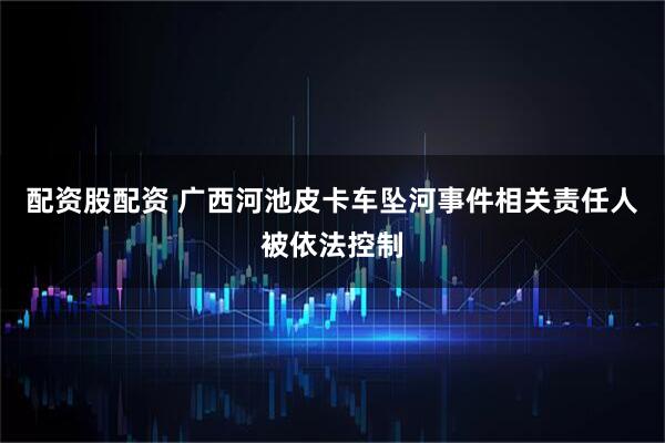 配资股配资 广西河池皮卡车坠河事件相关责任人被依法控制